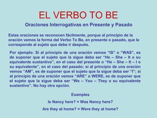 EL VERBO TO BE
Oraciones Interrogativas en Presente y Pasado
Estas oraciones se reconocen fácilmente, porque al principio de la
oración vemos la forma del Verbo To Be, en presente o pasado, que le
corresponde al sujeto que debe ir después.
Por ejemplo: Si al principio de una oración vemos “IS” o “WAS”, es
de suponer que el sujeto que la sigue deba ser “He – She – It o su
equivalente sustantivo”, en el caso del presente o “He – She – It – I o
su equivalente”, en el caso del pasado; si al principio de una oración
vemos “AM”, es de suponer que el sujeto que la sigue deba ser “I”; si
al principio de una oración vemos “ARE” o WERE, es de suponer que
el sujeto que la sigue deba ser “We – You – They o su equivalente
sustantivo”. No hay otra opción.
Examples
Is Nancy here? = Was Nancy here?
Are they at home? = Were they at home?
 