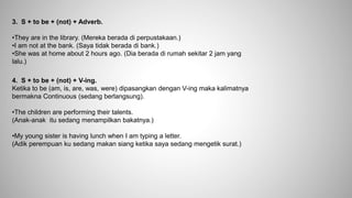 3. S + to be + (not) + Adverb.
•They are in the library. (Mereka berada di perpustakaan.)
•I am not at the bank. (Saya tidak berada di bank.)
•She was at home about 2 hours ago. (Dia berada di rumah sekitar 2 jam yang
lalu.)
4. S + to be + (not) + V-ing.
Ketika to be (am, is, are, was, were) dipasangkan dengan V-ing maka kalimatnya
bermakna Continuous (sedang berlangsung).
•The children are performing their talents.
(Anak-anak itu sedang menampilkan bakatnya.)
•My young sister is having lunch when I am typing a letter.
(Adik perempuan ku sedang makan siang ketika saya sedang mengetik surat.)
 