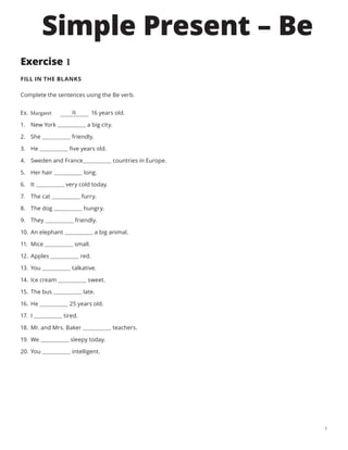 1
Exercise 1
FILL IN THE BLANKS
Complete the sentences using the Be verb.
	
Ex. Margaret     16 years old.
1.	 New York a big city.
2.	 She friendly.
3.	 He five years old.
4.	 Sweden and France countries in Europe.
5.	 Her hair long.
6.	 It very cold today.
7.	 The cat furry.
8.	 The dog hungry.
9.	 They friendly.
10.	 An elephant a big animal.
11.	 Mice small.
12.	 Apples red.
13.	 You talkative.
14.	 Ice cream sweet.
15.	 The bus late.
16.	 He 25 years old.
17.	 I tired.
18.	 Mr. and Mrs. Baker teachers.
19.	 We sleepy today.
20.	 You intelligent.
is
Simple Present – Be
 