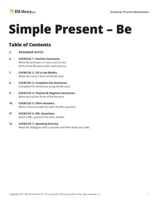 1
Copyright 2017, Red River Press Inc. For use by ESL Library members only. (BEG / VERSION 1.0)
Grammar Practice Worksheets
Simple Present – Be
Table of Contents
2
6
7
8
9
10
11
12
GRAMMAR NOTES
EXERCISE 1: Positive Sentences
Write the pronoun or noun and correct
form of the Be verb under each picture.
EXERCISE 2: Fill in the Blanks
Write the correct form of the Be verb.
EXERCISE 3: Complete the Sentences
Complete the sentences using the Be verb.
EXERCISE 4: Positive & Negative Sentences
Write the correct form of the Be verb.
EXERCISE 5: Short Answers
Write a short answer for each Yes/No question.
EXERCISE 6: Wh- Questions
Write a Wh- question for each answer.
EXERCISE 7: Speaking Activity
Read the dialogues with a partner and then write your own.
 