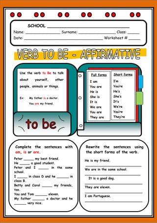 SCHOOL _______________________________
Name: _______________ Surname: ________________ Class: _____
Date: __________________________________ Worksheet # _____
Short forms
I’m
You’re
He’s
She’s
It’s
We’re
You’re
They’re
Full forms
I am
You are
He is
She is
It is
We are
You are
They are
Use the verb to Be to talk
about yourself, other
people, animals or things.
Ex: My father is a doctor.
You are my friend.
Complete the sentences with
am, is or are.
Peter _____ my best friend.
He _____ a good student.
Peter and I _____ in the same
school.
I _____ in class D and he ______ in
class B.
Betty and Carol _____ my friends,
too.
You and Tom ______ eleven.
My father ______ a doctor and he
______ very nice.
Rewrite the sentences using
the short forms of the verb.
He is my friend.
____________________________
We are in the same school.
____________________________
It is a good dog.
_____________________________
They are eleven.
_____________________________
I am Portuguese.
_____________________________
 