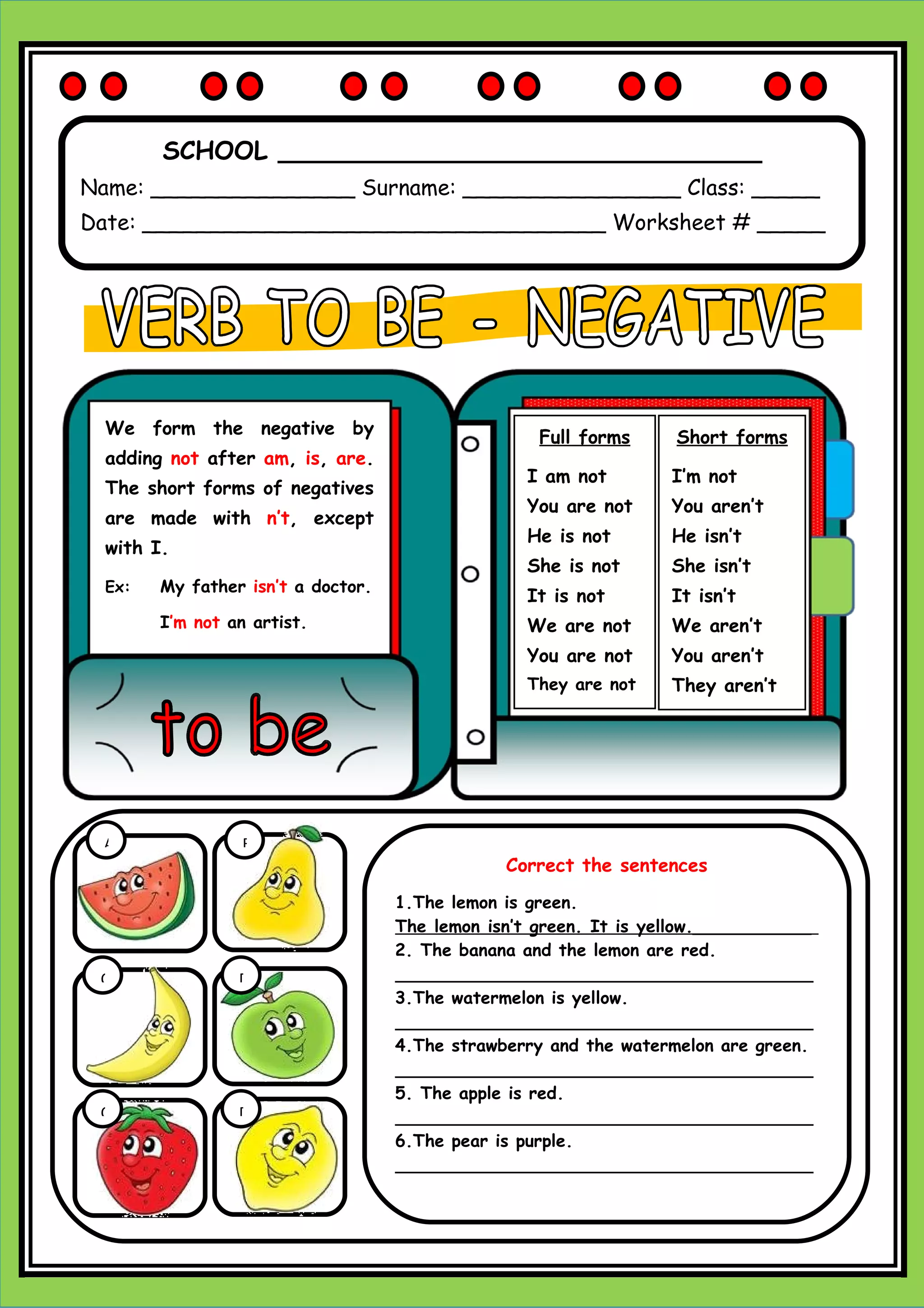 SCHOOL _______________________________
Name: _______________ Surname: ________________ Class: _____
Date: __________________________________ Worksheet # _____
Short forms
I’m not
You aren’t
He isn’t
She isn’t
It isn’t
We aren’t
You aren’t
They aren’t
Full forms
I am not
You are not
He is not
She is not
It is not
We are not
You are not
They are not
We form the negative by
adding not after am, is, are.
The short forms of negatives
are made with n’t, except
with I.
Ex: My father isn’t a doctor.
I’m not an artist.
A B
C D
C D
Correct the sentences
1.The lemon is green.
The lemon isn’t green. It is yellow.___________
2. The banana and the lemon are red.
_______________________________________
3.The watermelon is yellow.
_______________________________________
4.The strawberry and the watermelon are green.
_______________________________________
5. The apple is red.
_______________________________________
6.The pear is purple.
_______________________________________