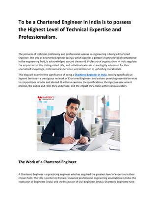 To be a Chartered Engineer in India is to possess
the Highest Level of Technical Expertise and
Professionalism.
The pinnacle of technical proficiency and professional success in engineering is being a Chartered
Engineer. The title of Chartered Engineer (CEng), which signifies a person's highest level of competence
in the engineering field, is acknowledged around the world. Professional organizations in India regulate
the acquisition of this distinguished title, and individuals who do so are highly esteemed for their
specialized knowledge, professional experience, and dedication to upholding moral ideals.
This blog will examine the significance of being a Chartered Engineer in India, looking specifically at
Sapient Services—a prestigious network of Chartered Engineers and valuers providing essential services
to corporations in India and abroad. It will also examine the qualifications, the rigorous assessment
process, the duties and roles they undertake, and the impact they make within various sectors.
The Work of a Chartered Engineer
A Chartered Engineer is a practicing engineer who has acquired the greatest level of expertise in their
chosen field. The title is conferred by two renowned professional engineering associations in India: the
Institution of Engineers (India) and the Institution of Civil Engineers (India). Chartered Engineers have
 