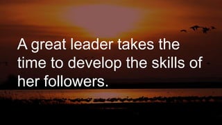 A great leader takes the
time to develop the skills of
her followers.
 