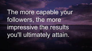 The more capable your
followers, the more
impressive the results
you'll ultimately attain.
 