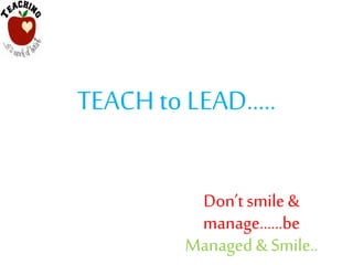 TEACH to LEAD…..
Don’tsmile &
manage……be
Managed & Smile..
 