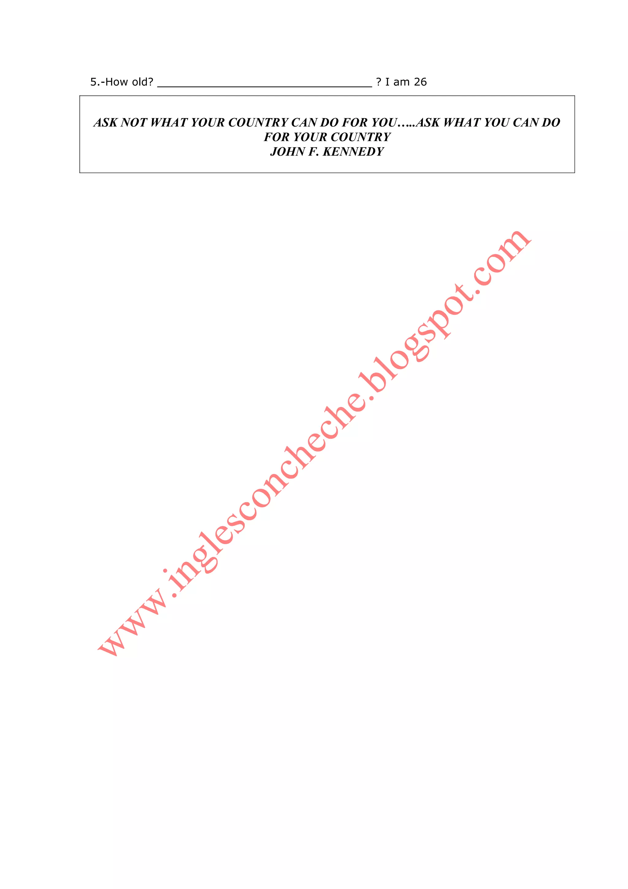 5.-How old? ________________________________ ? I am 26


ASK NOT WHAT YOUR COUNTRY CAN DO FOR YOU…..ASK WHAT YOU CAN DO
                      FOR YOUR COUNTRY
                       JOHN F. KENNEDY
 