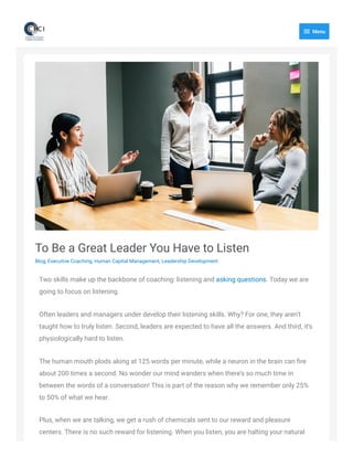 To Be a Great Leader You Have to Listen
Blog, Executive Coaching, Human Capital Management, Leadership Development
Two skills make up the backbone of coaching: listening and asking questions. Today we are
going to focus on listening.
Often leaders and managers under develop their listening skills. Why? For one, they aren’t
taught how to truly listen. Second, leaders are expected to have all the answers. And third, it’s
physiologically hard to listen.
The human mouth plods along at 125 words per minute, while a neuron in the brain can ﬁre
about 200 times a second. No wonder our mind wanders when there’s so much time in
between the words of a conversation! This is part of the reason why we remember only 25%
to 50% of what we hear.
Plus, when we are talking, we get a rush of chemicals sent to our reward and pleasure
centers. There is no such reward for listening. When you listen, you are halting your natural
 Menu
 