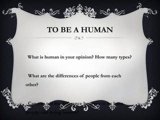 TO BE A HUMAN
What is human in your opinion? How many types?
What are the differences of people from each
other?
Can you tell the difference between to be born
people and being human?
 