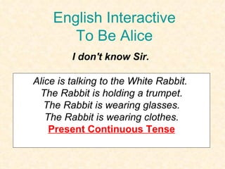 English Interactive To Be Alice I don't know Sir. Alice is talking to the White Rabbit.  The Rabbit is holding a trumpet. The Rabbit is wearing glasses.  The Rabbit is wearing clothes. Present Continuous Tense 