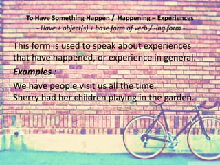 To Have Something Happen / Happening – Experiences 
- Have + object(s) + base form of verb / -ing form - 
This form is used to speak about experiences 
that have happened, or experience in general. 
Examples : 
We have people visit us all the time. 
Sherry had her children playing in the garden. 
 
