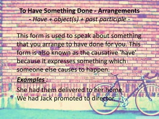 To Have Something Done - Arrangements 
- Have + object(s) + past participle - 
This form is used to speak about something 
that you arrange to have done for you. This 
form is also known as the causative 'have' 
because it expresses something which 
someone else causes to happen. 
Examples : 
She had them delivered to her home. 
We had Jack promoted to director. 
 