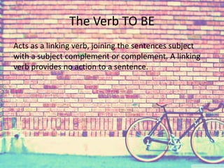 The Verb TO BE 
Acts as a linking verb, joining the sentences subject 
with a subject complement or complement. A linking 
verb provides no action to a sentence. 
 