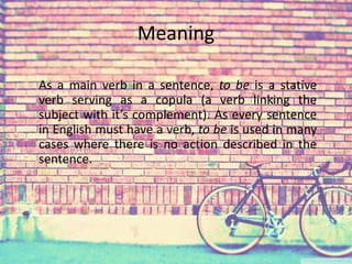 Meaning 
As a main verb in a sentence, to be is a stative 
verb serving as a copula (a verb linking the 
subject with it’s complement). As every sentence 
in English must have a verb, to be is used in many 
cases where there is no action described in the 
sentence. 
 