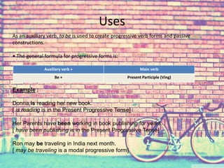 Uses 
As an auxiliary verb, to be is used to create progressive verb forms and passive 
constructions. 
• The general formula for progressive forms is: 
Auxiliary verb + Main verb 
Be + Present Participle (Ving) 
Example : 
Donna is reading her new book. 
[ is reading is in the Present Progressive Tense] 
Her Parents have been working in book publishing for years. 
[ have been publishing is in the Present Progressive Tense] 
Ron may be traveling in India next month. 
[ may be traveling is a modal progressive form] 
 