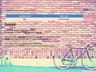 • The general formula for passive forms is: 
Auxiliary verb + Main verb 
Be + Past Participle 
Example : 
English is spoken around the world. 
[ is spoken is in the Present Simple Passive] 
While the new airport was being built, my parents decided to move. 
[ Was being built is in the Past Progressive Passive] 
This story could have been written differently. 
[ could have been written is in a modal perfect passive form] 
 