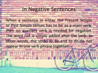 In Negative Sentences 
When a sentence in either the Present Simple 
or Past Simple tenses has to be as a main verb, 
then no auxiliary verb is needed for negation. 
The word not is simply added after the verb. In 
other words, the verbs to be and to do do not 
appear in one verb phrase together. 
 