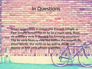 In Questions 
When a sentence in either the Present Simple or 
Past Simple tenses has to be as a main verb, then 
no auxiliary verb is needed for forming questions. 
The be verb form is inverted before the subject. In 
other words, the verbs to be and to do do not 
appear in one verb phrase together. 
 
