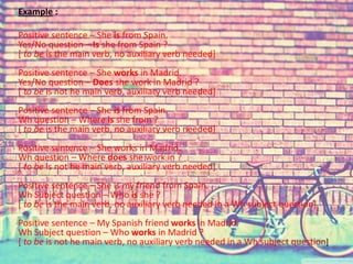 Example : 
Positive sentence – She is from Spain. 
Yes/No question – Is she from Spain ? 
[ to be is the main verb, no auxiliary verb needed] 
Positive sentence – She works in Madrid. 
Yes/No question – Does she work in Madrid ? 
[ to be is not he main verb, auxiliary verb needed] 
Positive sentence – She is from Spain. 
Wh question – Where is she from ? 
[ to be is the main verb, no auxiliary verb needed] 
Positive sentence – She works in Madrid. 
Wh question – Where does she work in ? 
[ to be is not he main verb, auxiliary verb needed] 
Positive sentence – She is my friend from Spain. 
Wh Subject question – Who is she ? 
[ to be is the main verb, no auxiliary verb needed in a Wh subject question] 
Positive sentence – My Spanish friend works in Madrid. 
Wh Subject question – Who works in Madrid ? 
[ to be is not he main verb, no auxiliary verb needed in a Wh subject question] 
 