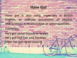 Have Got 
Have got is also used, especially in British 
English, to indicate possession of objects, 
characteristics, relationships or other qualities. 
Examples: 
He's got some friends in Wales. 
He's got red hair and freckles. 
Alice has got three cousins. 
 