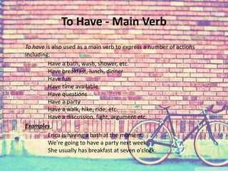 To Have - Main Verb 
To have is also used as a main verb to express a number of actions 
including: 
Have a bath, wash, shower, etc. 
Have breakfast, lunch, dinner 
Have fun 
Have time available 
Have questions 
Have a party 
Have a walk, hike, ride, etc. 
Have a discussion, fight, argument etc. 
Examples : 
Erica is having a bath at the moment. 
We're going to have a party next week. 
She usually has breakfast at seven o'clock. 
 