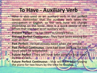 To Have - Auxiliary Verb 
• Have is also used as an auxiliary verb in the perfect 
tenses. Remember that the auxiliary verb takes the 
conjugation in English, so the verb have will change 
depending on the tense. Here is a quick review of the 
tenses that use have as an auxiliary verb: 
• Present Perfect : He has been to Georgia twice. 
• Present Perfect Continuous : They have been waiting for 
over an hour. 
• Past Perfect : He had already eaten when she arrived. 
• Past Perfect Continuous : Jane had been working for two 
hours when he telephoned. 
• Future Perfect : They will have been gone for four hours 
by two o'clock. 
• Future Perfect Continuous : Max will have been playing 
the piano for two hours by the time he finishes. 
 
