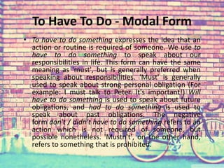 To Have To Do - Modal Form 
• To have to do something expresses the idea that an 
action or routine is required of someone. We use to 
have to do something to speak about our 
responsibilities in life. This form can have the same 
meaning as 'must', but is generally preferred when 
speaking about responsibilities. 'Must' is generally 
used to speak about strong personal obligation (For 
example: I must talk to Peter. It's important!) Will 
have to do something is used to speak about future 
obligations, and had to do something is used to 
speak about past obligations. The negative 
form don't / didn't have to do something refers to an 
action which is not required of someone, but 
possible nonetheless. 'Mustn't', on the other hand, 
refers to something that is prohibited. 
 
