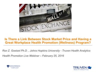 Is There a Link Between Stock Market Price and Having a
Great Workplace Health Promotion (Wellness) Program?
Ron Z. Goetzel Ph.D. , Johns Hopkins University - Truven Health Analytics
Health Promotion Live Webinar – February 25, 2016
 