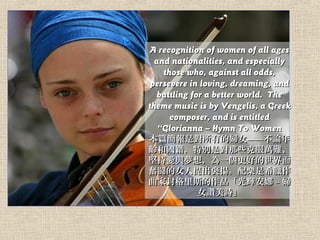 A recognition of women of all agesA recognition of women of all ages
and nationalities, and especiallyand nationalities, and especially
those who, against all odds,those who, against all odds,
persevere in loving, dreaming, andpersevere in loving, dreaming, and
battling for a better world. Thebattling for a better world. The
theme music is by Vengelis, a Greektheme music is by Vengelis, a Greek
composer, and is entitledcomposer, and is entitled
Glorianna C Hymn To WomenGlorianna C Hymn To Women
ƪǌеċDŮՓ걾ƪǌеċDŮՓ
g͇؄eǌЩ˷fyg͇؄eǌЩ˷fy
Գ֐c룬һõԳ֐c룬һõ
^^ŮP䘷ϣD^^ŮP䘷ϣD
ҷ˹Ʒxҷ˹Ʒx C DC D
ŮדԊŮדԊ
 