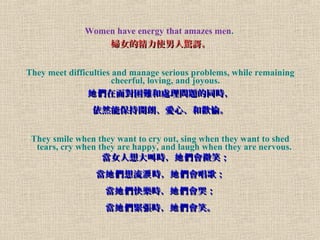 Women have energy that amazes men.
DŮľʹ@ӠDŮľʹ@Ӡ
They meet difficulties and manage serious problems, while remaining
cheerful, loving, and joyous.
挦y̎톖}ͬr挦y̎톖}ͬr
Ȼܱ_ʡġ͚g䡣Ȼܱ_ʡġ͚g䡣
They smile when they want to cry out, sing when they want to shed
tears, cry when they are happy, and laugh when they are nervous.
ŮЕr ΢ЦŮЕr ΢Ц
  r 裻 I   r 裻 I 
 옷r ޣ  옷r ޣ 
 or Ц  or Ц 
 