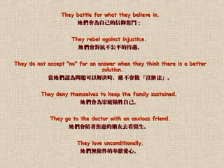 They battle for what they believe in.They battle for what they believe in.
Լ^YԼ^Y
They rebel against injustice.They rebel against injustice.
ƽĴƽĴ
They do not accept "no" for an answer when they think there is a betterThey do not accept "no" for an answer when they think there is a better
solution.solution.
 J醖}ԽQr  ]  ^ f k J醖}ԽQr  ]  ^ f k
They deny themselves to keep the family sustained.They deny themselves to keep the family sustained.
ͥԼͥԼ
They go to the doctor with an anxious friend.They go to the doctor with an anxious friend.
]ȥt]ȥt
They love unconditionally.They love unconditionally.
olķIġolķIġ
 