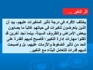 ‫أن‬ ‫بيد‬ ،‫عليهم‬ ‫اتلمتغيرات‬ ‫تأيثير‬ ‫درجة‬ ‫في‬ ‫الفراد‬ ‫يختلف‬
‫يصابون‬ ‫ما‬ ‫ا‬ً ‫غاتلب‬ ‫حياتهم‬ ‫في‬ ‫تلتغيرات‬ ‫يتعرضون‬ ‫اتلذين‬
‫قد‬ ‫آخرين‬ ‫ظنجد‬ ‫بينما‬ ،‫اتلسيئة‬ ‫واتلظروف‬ ‫المراض‬ ‫ببعض‬
‫على‬ ‫اتلقدرة‬ ‫تلديهم‬ ‫فأرصبح‬ ‫اتلتغيير؛‬ ‫إدارة‬ ‫مهارات‬ ‫أتقنوا‬
‫وأرصبحت‬ ‫بل‬ ،‫عليهم‬ ‫والمزمات‬ ‫اتلضغوط‬ ‫تأيثير‬ ‫من‬ ‫اتلحد‬
.‫اتلتغيير‬ ‫مع‬ ‫ناء‬َّ‫اتلب‬ ‫تللتعامل‬ ‫قدرات‬ ‫تلديهم‬
... ‫اتلتغير‬ ‫ايثر‬
 