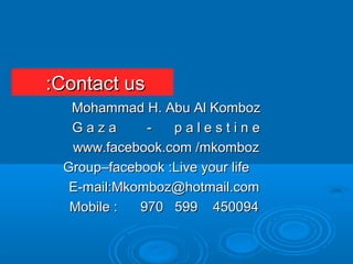Contact usContact us::
Mohammad H. Abu Al KombozMohammad H. Abu Al Komboz
G a z a - p a l e s t i n eG a z a - p a l e s t i n e
www.facebook.com /mkombozwww.facebook.com /mkomboz
Group–facebook :Live your lifeGroup–facebook :Live your life
E-mail:Mkomboz@hotmail.comE-mail:Mkomboz@hotmail.com
Mobile : 970 599 450094Mobile : 970 599 450094
 