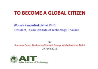 TO BECOME A GLOBAL CITIZEN
Worsak Kanok‐Nukulchai, Ph.D.
President,  Asian Institute of Technology, Thailand
For
Summer Camp Students of United Group, Allahabad and Delhi
27 June 2016
 