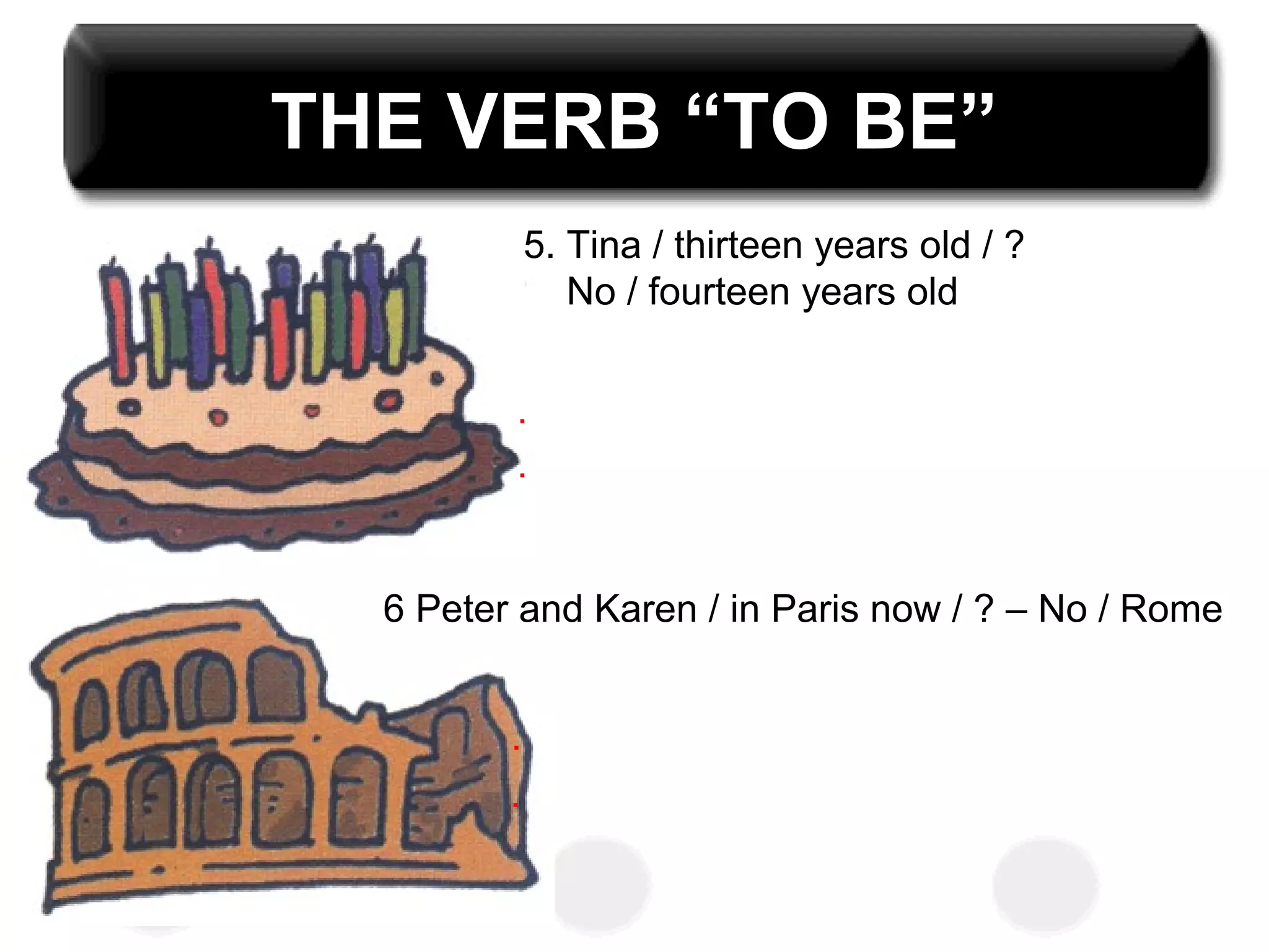 THE VERB “TO BE”
5. Tina / thirteen years old / ?
No / fourteen years old
6 Peter and Karen / in Paris now / ? – No / Rome
.
.
.
.
 