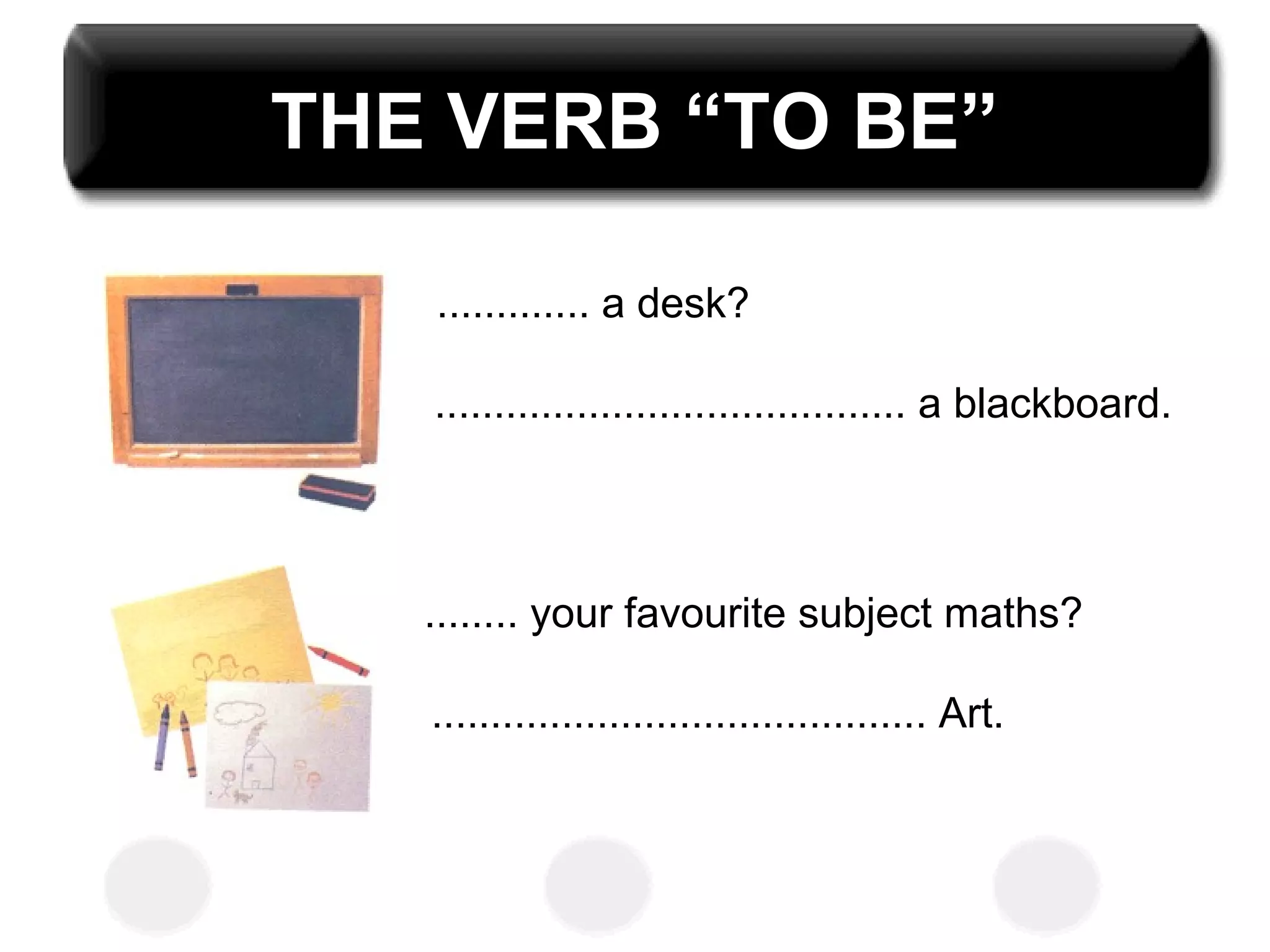 THE VERB “TO BE”
............. a desk?
........................................ a blackboard.
........ your favourite subject maths?
.......................................... Art.
 
