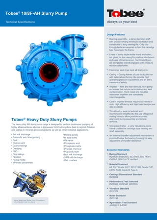 Tobee®
10/8F-AH Slurry Pump
Technical Specifications
Tobee® Heavy Duty Slurry Pumps
The heavy duty AH slurry pump range is designed to perform continuous pumping of
highly abrasive/dense slurries in processes from hydrocyclone feed to regrind, flotation
and tailings in minerals processing plants as well as other industrial applications.
Design Features
• Bearing assembly – a large diameter shaft
with short overhang minimizes deflection and
contributes to long bearing life. Only four
through bolts are required to hold the cartridge
type housing in the frame.
Always do your best
Above: Metal Lined, Rubber Lined, Polyurethane
Lined, Ceramic Lined is available
• Ball mill discharge
• Bottom/fly ash, lime grinding
• Coal
• Coarse sand
• Coarse tailings
• Dredging
• FGD
• Fine tailings
• Flotation
• Heavy media
• Minerals concentrate
• Mineral sands
• Ni acid slurry
• Oil sands
• Phosphoric acid
• Phosphate matrix
• Process chemical
• Pulp and paper
• Rod mill discharge
• SAG mill discharge
• Wet crushers
• Liners – easily replaceable liners are bolted,
not glued, to the casing for positive attachment
and ease of maintenance. Hard metal liners
are completely interchangeable with pressure
moulded elastomer.
• Elastomer seal rings back all liner joints.
• Casing – Casing halves of cast or ductile iron
with external reinforcing ribs provide high
operating pressure capabilities and an extra
measure of safety.
• Impeller – front and rear shrouds have pump
out vanes that reduce recirculation and seal
contamination. Hard metal and moulded
elastomer impellers are completely
interchangeable.
• Cast in impeller threads require no inserts or
nuts. High efficiency and high head designs are
also available.
• Throatbush – wear is reduced and
maintenance simplified by the use of tapered
mating faces to allow positive accurate
alignment during assembly and simple
removal.
• One-piece frame – a very robust one-piece
frame cradles the cartridge type bearing and
shaft assembly.
• An external impeller adjustment mechanism is
provided below the bearing housing for easy
adjustment of impeller clearance.
Executive Standards
•
•
Design Standard
Hydraulic Institute 6, ISO 9001, ISO 14001,
OHSAS 18001 & CE certified.
• Castings Dimensional Standard
ISO8062
• Performance Test Standard
ISO9906, ISO2548, ISO3555
• Vibration Standard
ISO2372
• Noise Standard
ISO3746
• Hydrostatic Test Standard
ANSI/HI 1.6-2000
Material Standard
AS 2027 Grade Cr27, ISO 21988 Grade Cr27,
ASTM A532 Grade III Type A
 