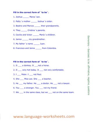 Fill in the correct form of `to be´.
1. Joshua _____ Marco´son.
2. Patty´s mother _____ Joshua´s sister.
3. Beatriz and Marcos _____ their grandparents.
4. They _____ Cristina´s parents.
5. Cecilia and Victor _____ María´s children.
6. Janice _____ my grandmother.
7. My father´s name _____ Juan.
8. Francisco and Jaime _____ from Colombia.
Fill in the correct form of `to be´.
1. It ___ a donkey. It ___not a horse.
2. It ___ very hot today. It ___ not very comfortable.
3. I ___ Peter. I ___ not Paul.
4. She ___ Miss Lee. She ___ a teacher.
5. He ___ my father. He ___ a doctor. He ___ not a lawyer.
6. You ___ a stranger. You ___ not my friend.
7. We ___ in the same class, but we ___ not on the same team.
 
