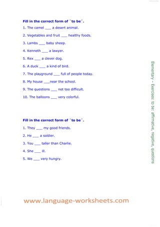 Fill in the correct form of `to be´.
1. The camel ___ a desert animal.
2. Vegetables and fruit ___ healthy foods.
3. Lambs ___ baby sheep.
4. Kenneth ___ a lawyer.
5. Rex ___ a clever dog.
6. A duck ___ a kind of bird.
7. The playground ___ full of people today.
8. My house ___near the school.
9. The questions ___ not too difficult.
10. The balloons ___ very colorful.
Fill in the correct form of `to be´.
1. They ___ my good friends.
2. He ___ a soldier.
3. You ___ taller than Charlie.
4. She ___ ill.
5. We ___ very hungry.
 