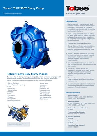 Tobee®
TH12/10ST Slurry Pump
Technical Specifications
Tobee® Heavy Duty Slurry Pumps
The heavy duty TH slurry pump range is designed to perform continuous pumping of highly
abrasive/dense slurries in processes from hydrocyclone feed to regrind, flotation and
tailings in minerals processing plants as well as other industrial applications.
Design Features
• Bearing assembly – a large diameter shaft
with short overhang minimizes deflection and
contributes to long bearing life. Only four
through bolts are required to hold the cartridge
type housing in the frame.
Always do your best
Above: Metal Lined, Rubber Lined, Polyurethane
Lined, Ceramic Lined is available
• Ball mill discharge
• Bottom/fly ash, lime grinding
• Coal
• Coarse sand
• Coarse tailings
• Dredging
• FGD
• Fine tailings
• Flotation
• Heavy media
• Minerals concentrate
• Mineral sands
• Ni acid slurry
• Oil sands
• Phosphoric acid
• Phosphate matrix
• Process chemical
• Pulp and paper
• Rod mill discharge
• SAG mill discharge
• Wet crushers
• Liners – easily replaceable liners are bolted,
not glued, to the casing for positive attachment
and ease of maintenance. Hard metal liners
are completely interchangeable with pressure
moulded elastomer.
• Elastomer seal rings back all liner joints.
• Casing – Casing halves of cast or ductile iron
with external reinforcing ribs provide high
operating pressure capabilities and an extra
measure of safety.
• Impeller – front and rear shrouds have pump
out vanes that reduce recirculation and seal
contamination. Hard metal and moulded
elastomer impellers are completely
interchangeable.
• Cast in impeller threads require no inserts or
nuts. High efficiency and high head designs are
also available.
• Throatbush – wear is reduced and
maintenance simplified by the use of tapered
mating faces to allow positive accurate
alignment during assembly and simple
removal.
• One-piece frame – a very robust one-piece
frame cradles the cartridge type bearing and
shaft assembly.
• An external impeller adjustment mechanism is
provided below the bearing housing for easy
adjustment of impeller clearance.
Executive Standards
•
•
Design Standard
Hydraulic Institute 6, ISO 9001, ISO 14001,
OHSAS 18001 & CE certified.
• Castings Dimensional Standard
ISO8062
• Performance Test Standard
ISO9906, ISO2548, ISO3555
• Vibration Standard
ISO2372
• Noise Standard
ISO3746
• Hydrostatic Test Standard
ANSI/HI 1.6-2000
Material Standard
AS 2027 Grade Cr27, ISO 21988 Grade Cr27,
ASTM A532 Grade III Type A
 