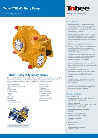 Tobee®
TH6/4D Slurry Pump
Technical Specifications
Tobee® Heavy Duty Slurry Pumps
The heavy duty TH slurry pump range is designed to perform continuous pumping of highly
abrasive/dense slurries in processes from hydrocyclone feed to regrind, flotation and
tailings in minerals processing plants as well as other industrial applications.
Design Features
• Bearing assembly – a large diameter shaft
with short overhang minimizes deflection and
contributes to long bearing life. Only four
through bolts are required to hold the cartridge
type housing in the frame.
Always do your best
Above: Metal Lined, Rubber Lined, Polyurethane
Lined, Ceramic Lined is available
• Ball mill discharge
• Bottom/fly ash, lime grinding
• Coal
• Coarse sand
• Coarse tailings
• Dredging
• FGD
• Fine tailings
• Flotation
• Heavy media
• Minerals concentrate
• Mineral sands
• Ni acid slurry
• Oil sands
• Phosphoric acid
• Phosphate matrix
• Process chemical
• Pulp and paper
• Rod mill discharge
• SAG mill discharge
• Wet crushers
• Liners – easily replaceable liners are bolted,
not glued, to the casing for positive attachment
and ease of maintenance. Hard metal liners
are completely interchangeable with pressure
moulded elastomer.
• Elastomer seal rings back all liner joints.
• Casing – Casing halves of cast or ductile iron
with external reinforcing ribs provide high
operating pressure capabilities and an extra
measure of safety.
• Impeller – front and rear shrouds have pump
out vanes that reduce recirculation and seal
contamination. Hard metal and moulded
elastomer impellers are completely
interchangeable.
• Cast in impeller threads require no inserts or
nuts. High efficiency and high head designs are
also available.
• Throatbush – wear is reduced and
maintenance simplified by the use of tapered
mating faces to allow positive accurate
alignment during assembly and simple
removal.
• One-piece frame – a very robust one-piece
frame cradles the cartridge type bearing and
shaft assembly.
• An external impeller adjustment mechanism is
provided below the bearing housing for easy
adjustment of impeller clearance.
Executive Standards
•
•
Design Standard
Hydraulic Institute 6, ISO 9001, ISO 14001,
OHSAS 18001 & CE certified.
• Castings Dimensional Standard
ISO8062
• Performance Test Standard
ISO9906, ISO2548, ISO3555
• Vibration Standard
ISO2372
• Noise Standard
ISO3746
• Hydrostatic Test Standard
ANSI/HI 1.6-2000
Material Standard
AS 2027 Grade Cr27, ISO 21988 Grade Cr27,
ASTM A532 Grade III Type A
 