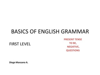 BASICS OF ENGLISH GRAMMAR
                   PRESENT TENSE
                       TO BE,
FIRST LEVEL
                     NEGATIVE,
                     QUESTIONS



Diego Manzano A.
 