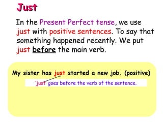 JustJust
My sister has just started a new job. (positive)
‘just’ goes before the verb of the sentence.
In the Present Perfect tense, we use
just with positive sentences. To say that
something happened recently. We put
just before the main verb.
 