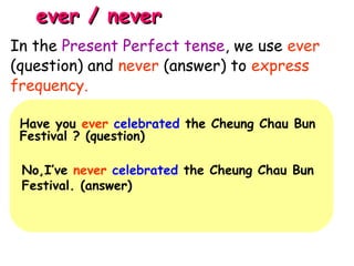 ever / neverever / never
Have you ever celebrated the Cheung Chau Bun
Festival ? (question)
No,I’ve never celebrated the Cheung Chau Bun
Festival. (answer)
In the Present Perfect tense, we use ever
(question) and never (answer) to express
frequency.
 