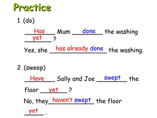 2 (sweep)
________ Sally and Joe ________ the
floor _______ ?
No, they____________ the floor
_____ .
1 (do)
________ Mum ________ the washing
_______ ?
Yes, she _______________ the washing.
Has done
yet
has already done
Have swept
yet
haven’t swept
yet
PracticePractice
 