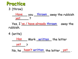 4 (write)
________ Mark ________ the letter
_______ ?
No, he ____________ the letter _____ .
3 (throw)
________ you ________ away the rubbish
_______ ?
Yes, I ___________________ away the
rubbish.
Have thrown
yet
’ve / have already thrown
Has written
yet
hasn’t written yet
PracticePractice
 