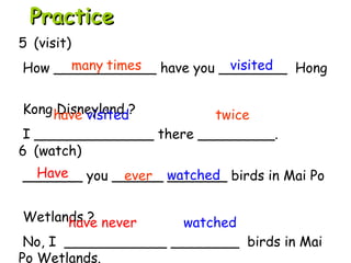 6 (watch)
_______ you ______ _______ birds in Mai Po
Wetlands ?
No, I ____________ ________ birds in Mai
Po Wetlands.
5 (visit)
How ____________ have you ________ Hong
Kong Disneyland ?
I ______________ there _________.
Have watched
have never watched
PracticePractice
many times visited
have visited twice
ever
 