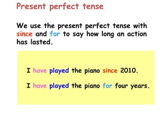 We use the present perfect tense with
since and for to say how long an action
has lasted.
Present perfect tense
I have played the piano since 2010.
I have played the piano for four years.
 