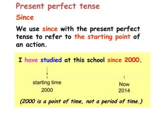 Since
We use since with the present perfect
tense to refer to the starting point of
an action.
I have studied at this school since 2000.
(2000 is a point of time, not a period of time.)
Now
2014
starting time
2000
Present perfect tense
 