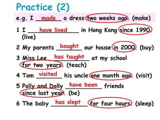 Practice (2)
e.g. I _______ a dress two weeks ago. (make)made
1 I ______________ in Hong Kong since 1990.
(live)
2 My parents _______ our house in 2000. (buy)
3 Miss Lee ___________ at my school
for two years. (teach)
4 Tom _______ his uncle one month ago. (visit)
5 Polly and Dolly __________ friends
since last year. (be)
6 The baby __________ for four hours. (sleep)
have lived
bought
has taught
visited
have been
has slept
 